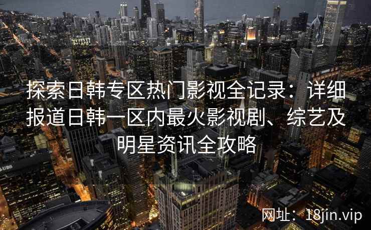 探索日韩专区热门影视全记录：详细报道日韩一区内最火影视剧、综艺及明星资讯全攻略