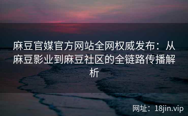 麻豆官媒官方网站全网权威发布：从麻豆影业到麻豆社区的全链路传播解析