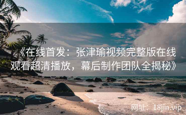 《在线首发：张津瑜视频完整版在线观看超清播放，幕后制作团队全揭秘》
