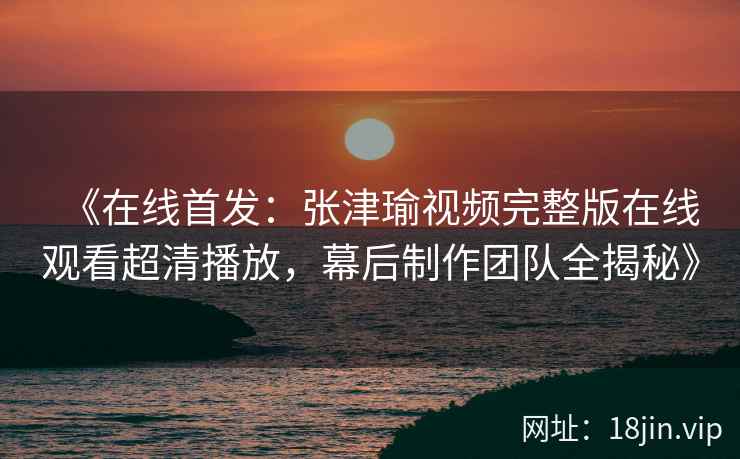 《在线首发：张津瑜视频完整版在线观看超清播放，幕后制作团队全揭秘》