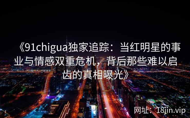 《91chigua独家追踪：当红明星的事业与情感双重危机，背后那些难以启齿的真相曝光》