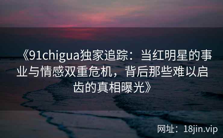 《91chigua独家追踪：当红明星的事业与情感双重危机，背后那些难以启齿的真相曝光》