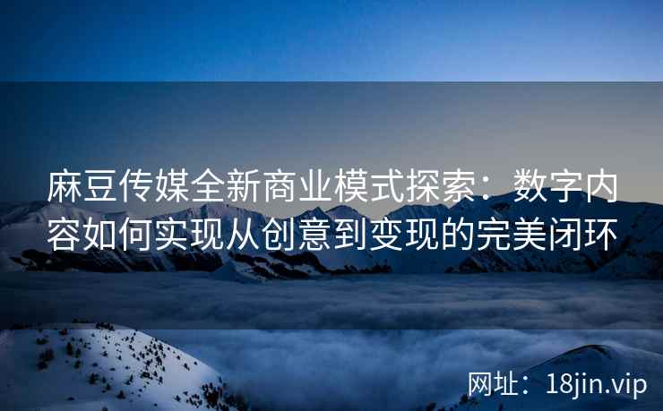 麻豆传媒全新商业模式探索：数字内容如何实现从创意到变现的完美闭环