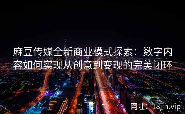 麻豆传媒全新商业模式探索：数字内容如何实现从创意到变现的完美闭环