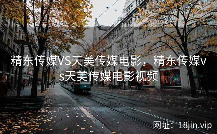 精东传媒VS天美传媒电影，精东传媒vs天美传媒电影视频