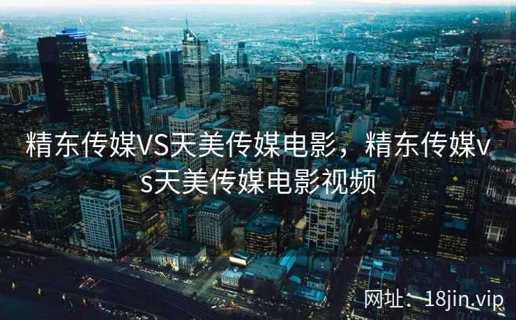 精东传媒VS天美传媒电影，精东传媒vs天美传媒电影视频