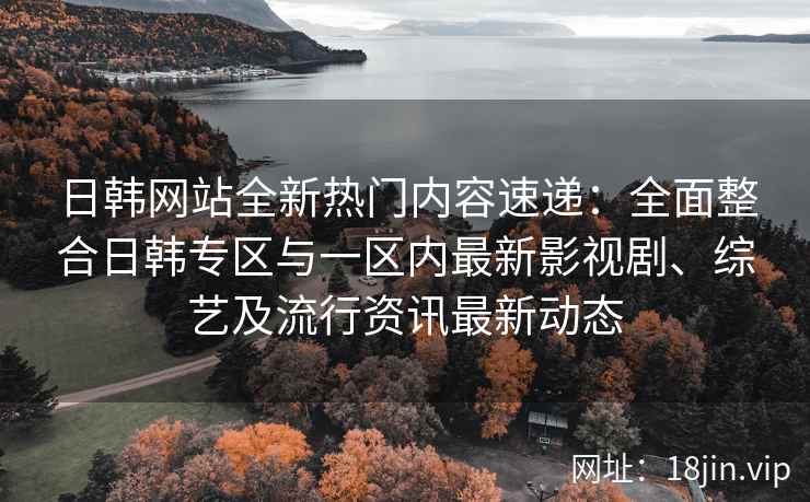 日韩网站全新热门内容速递：全面整合日韩专区与一区内最新影视剧、综艺及流行资讯最新动态