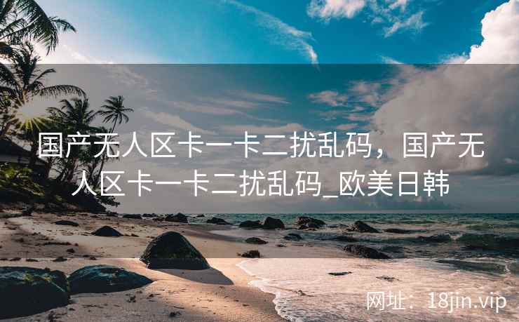 国产无人区卡一卡二扰乱码，国产无人区卡一卡二扰乱码_欧美日韩