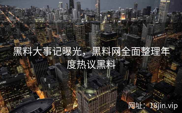黑料大事记曝光，黑料网全面整理年度热议黑料