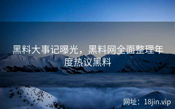 黑料大事记曝光，黑料网全面整理年度热议黑料