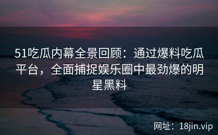 51吃瓜内幕全景回顾：通过爆料吃瓜平台，全面捕捉娱乐圈中最劲爆的明星黑料
