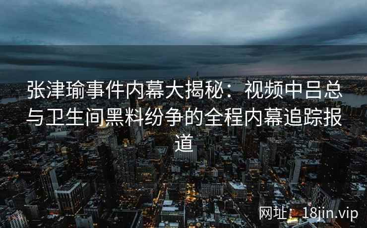 张津瑜事件内幕大揭秘：视频中吕总与卫生间黑料纷争的全程内幕追踪报道