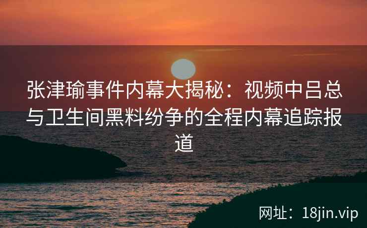 张津瑜事件内幕大揭秘：视频中吕总与卫生间黑料纷争的全程内幕追踪报道