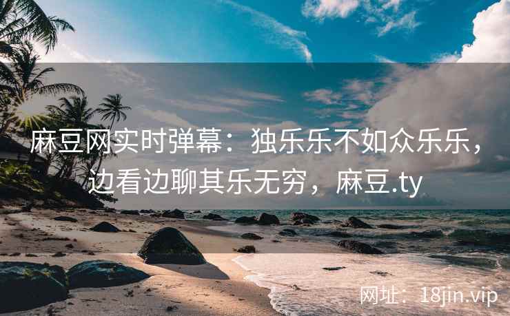 麻豆网实时弹幕：独乐乐不如众乐乐，边看边聊其乐无穷，麻豆.ty
