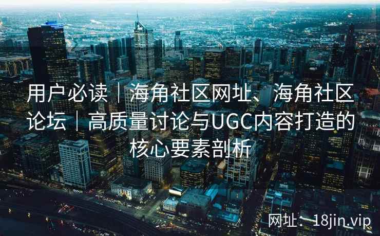 用户必读｜海角社区网址、海角社区论坛｜高质量讨论与UGC内容打造的核心要素剖析