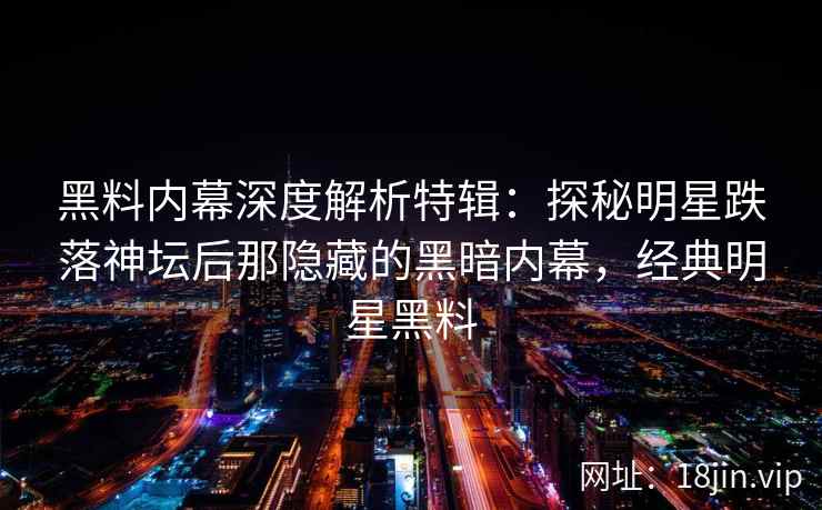 黑料内幕深度解析特辑：探秘明星跌落神坛后那隐藏的黑暗内幕，经典明星黑料