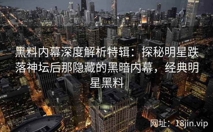 黑料内幕深度解析特辑：探秘明星跌落神坛后那隐藏的黑暗内幕，经典明星黑料
