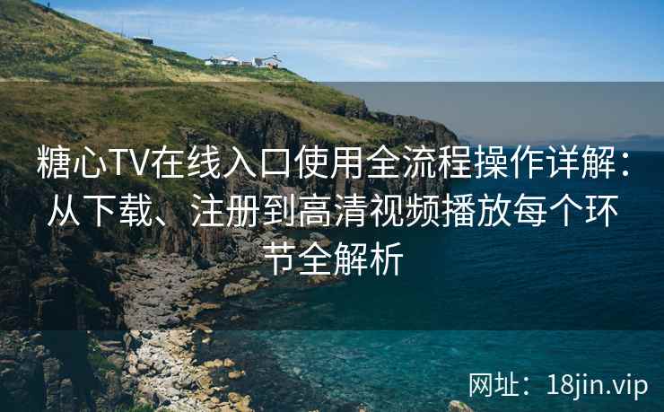 糖心TV在线入口使用全流程操作详解：从下载、注册到高清视频播放每个环节全解析