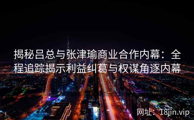揭秘吕总与张津瑜商业合作内幕：全程追踪揭示利益纠葛与权谋角逐内幕