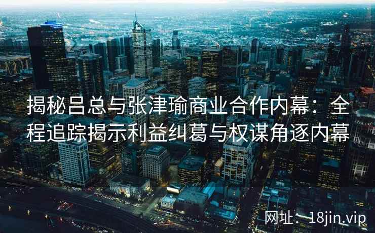 揭秘吕总与张津瑜商业合作内幕：全程追踪揭示利益纠葛与权谋角逐内幕