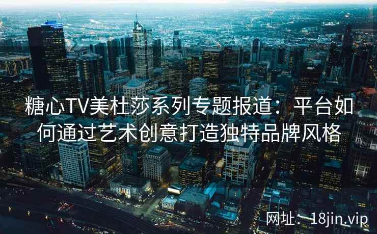 糖心TV美杜莎系列专题报道：平台如何通过艺术创意打造独特品牌风格