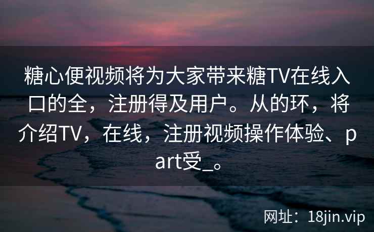 糖心便视频将为大家带来糖TV在线入口的全，注册得及用户。从的环，将介绍TV，在线，注册视频操作体验、part受_。