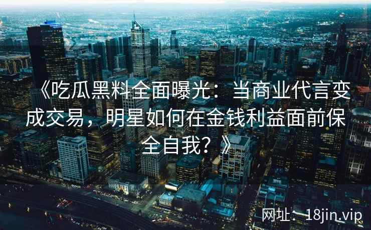 《吃瓜黑料全面曝光：当商业代言变成交易，明星如何在金钱利益面前保全自我？》