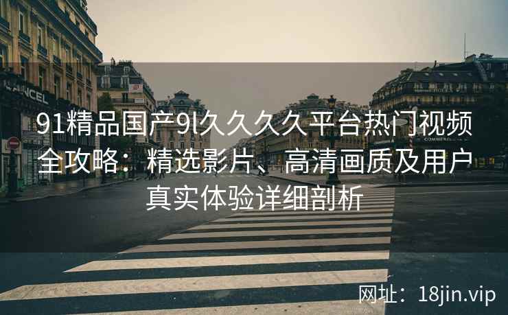 91精品国产9l久久久久平台热门视频全攻略：精选影片、高清画质及用户真实体验详细剖析