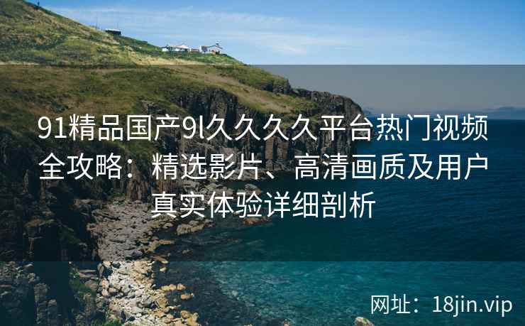 91精品国产9l久久久久平台热门视频全攻略：精选影片、高清画质及用户真实体验详细剖析