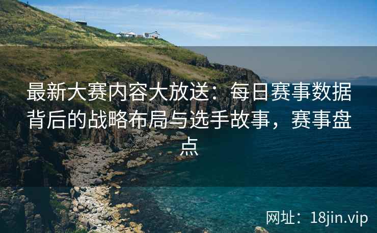 最新大赛内容大放送：每日赛事数据背后的战略布局与选手故事，赛事盘点