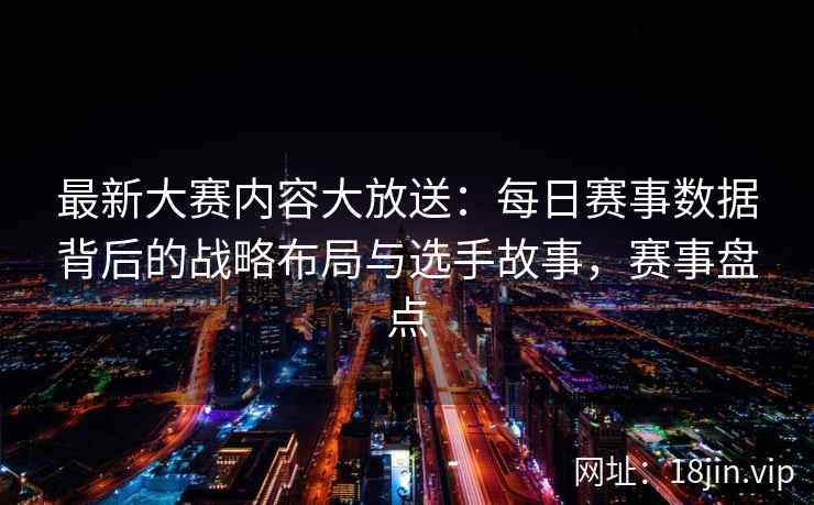 最新大赛内容大放送：每日赛事数据背后的战略布局与选手故事，赛事盘点