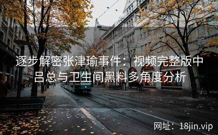 逐步解密张津瑜事件：视频完整版中吕总与卫生间黑料多角度分析