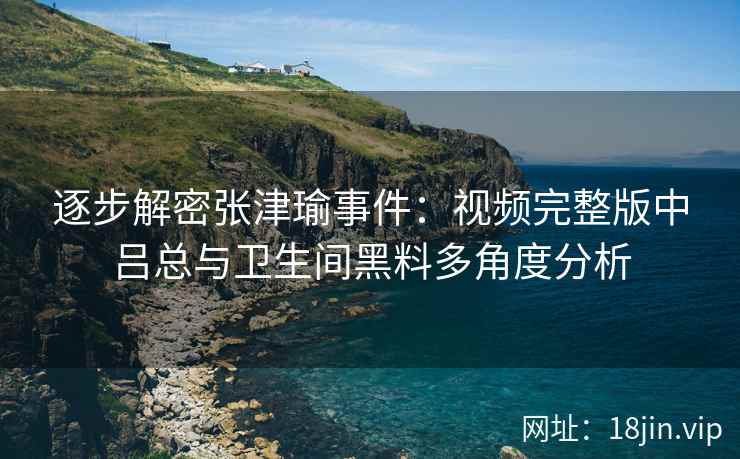 逐步解密张津瑜事件：视频完整版中吕总与卫生间黑料多角度分析