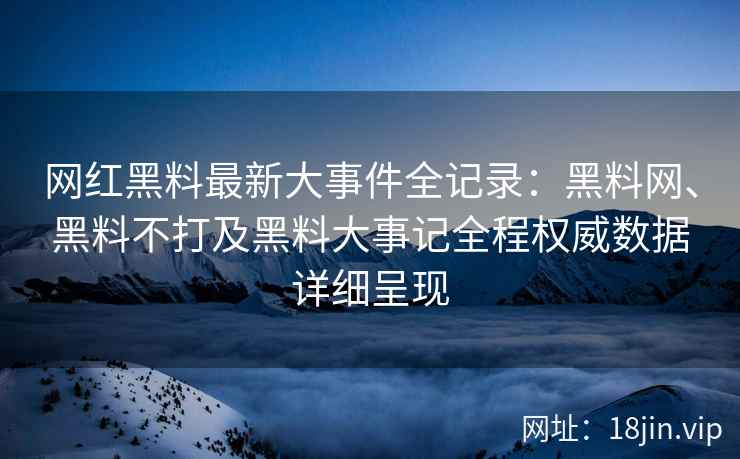 网红黑料最新大事件全记录：黑料网、黑料不打及黑料大事记全程权威数据详细呈现