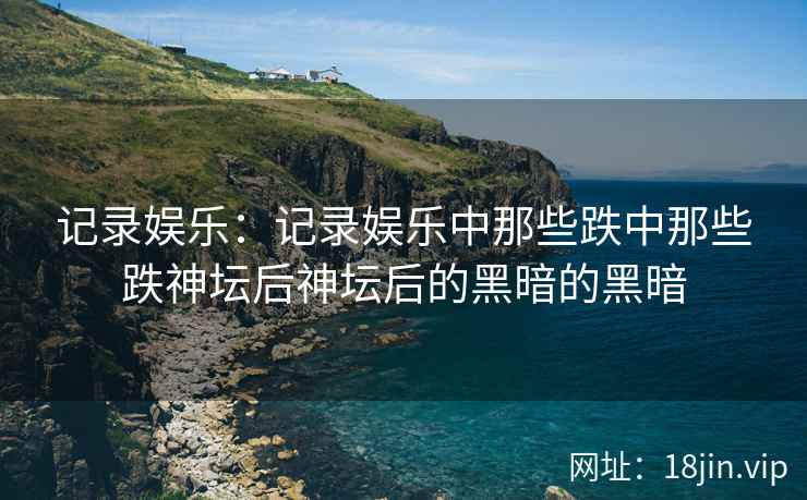 记录娱乐：记录娱乐中那些跌中那些跌神坛后神坛后的黑暗的黑暗