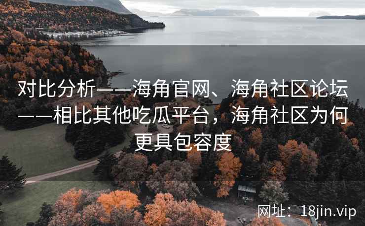对比分析——海角官网、海角社区论坛——相比其他吃瓜平台，海角社区为何更具包容度