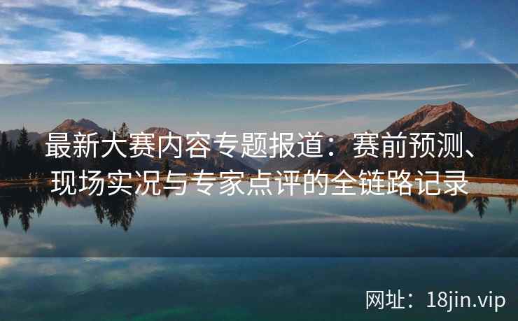最新大赛内容专题报道：赛前预测、现场实况与专家点评的全链路记录