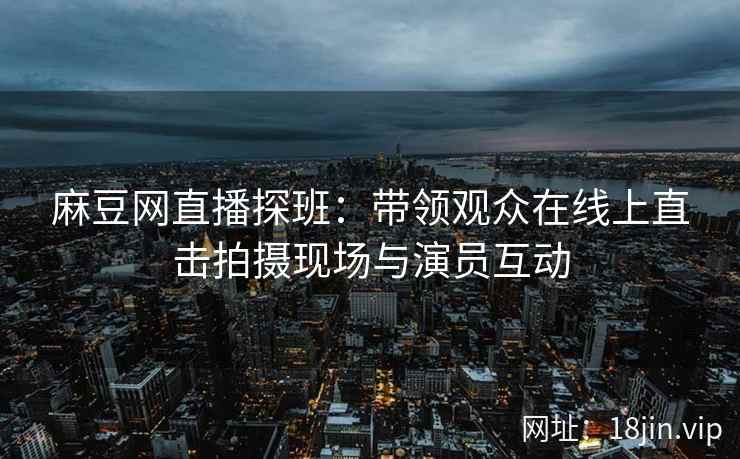 麻豆网直播探班：带领观众在线上直击拍摄现场与演员互动