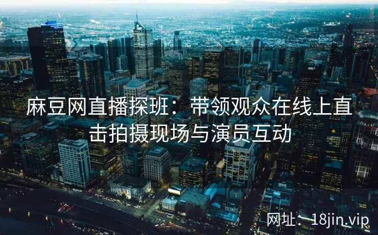麻豆网直播探班：带领观众在线上直击拍摄现场与演员互动