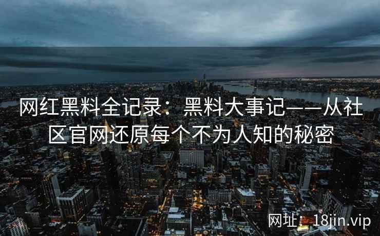 网红黑料全记录：黑料大事记——从社区官网还原每个不为人知的秘密