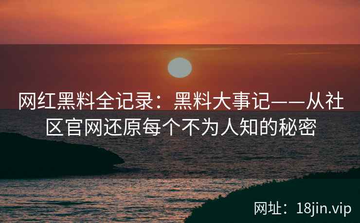 网红黑料全记录：黑料大事记——从社区官网还原每个不为人知的秘密