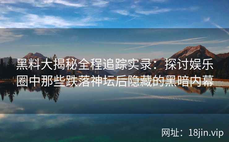 黑料大揭秘全程追踪实录：探讨娱乐圈中那些跌落神坛后隐藏的黑暗内幕