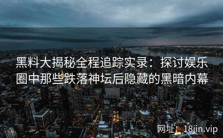 黑料大揭秘全程追踪实录：探讨娱乐圈中那些跌落神坛后隐藏的黑暗内幕