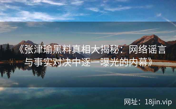《张津瑜黑料真相大揭秘：网络谣言与事实对决中逐一曝光的内幕》