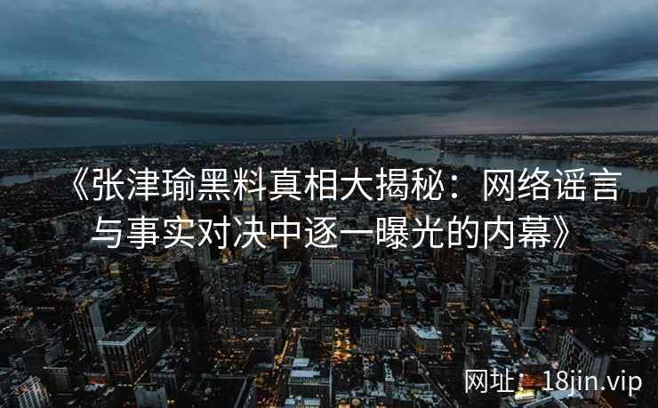 《张津瑜黑料真相大揭秘：网络谣言与事实对决中逐一曝光的内幕》