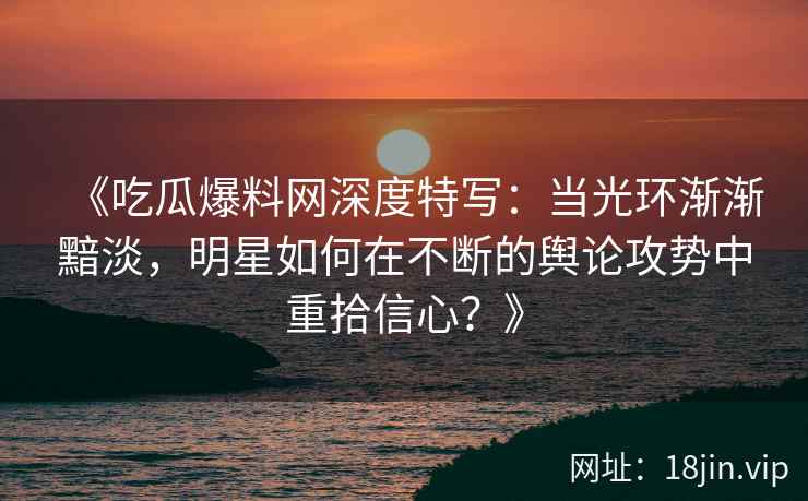 《吃瓜爆料网深度特写：当光环渐渐黯淡，明星如何在不断的舆论攻势中重拾信心？》