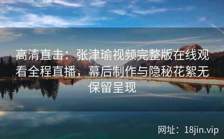 高清直击：张津瑜视频完整版在线观看全程直播，幕后制作与隐秘花絮无保留呈现